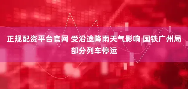 正规配资平台官网 受沿途降雨天气影响 国铁广州局部分列车停运