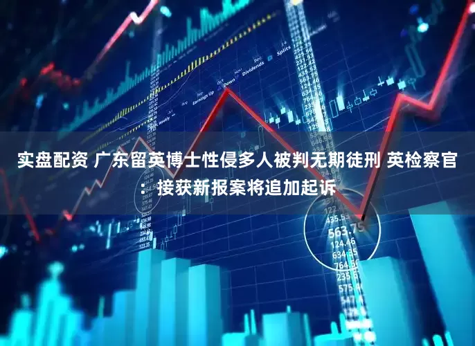 实盘配资 广东留英博士性侵多人被判无期徒刑 英检察官：接获新报案将追加起诉