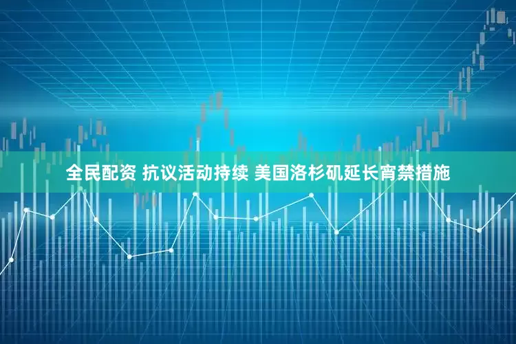 全民配资 抗议活动持续 美国洛杉矶延长宵禁措施