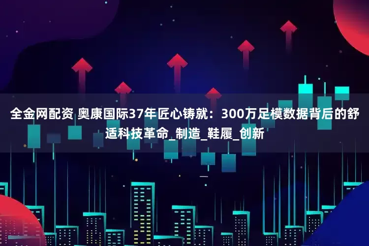 全金网配资 奥康国际37年匠心铸就：300万足模数据背后的舒适科技革命_制造_鞋履_创新