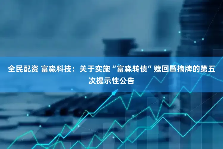 全民配资 富淼科技：关于实施“富淼转债”赎回暨摘牌的第五次提示性公告